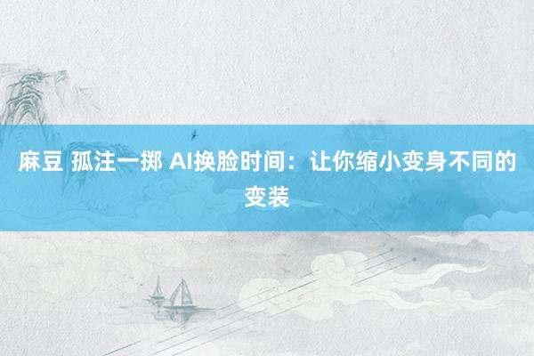麻豆 孤注一掷 AI换脸时间：让你缩小变身不同的变装