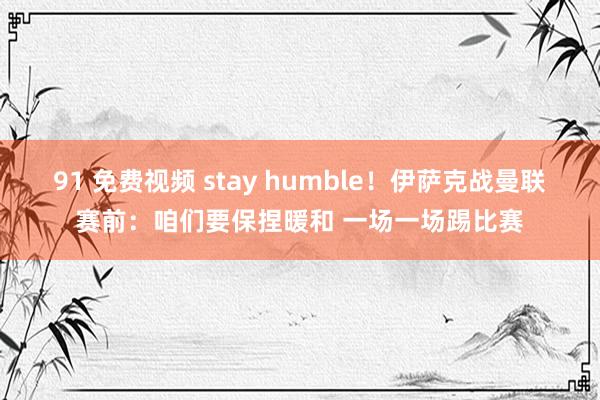 91 免费视频 stay humble！伊萨克战曼联赛前：咱们要保捏暖和 一场一场踢比赛