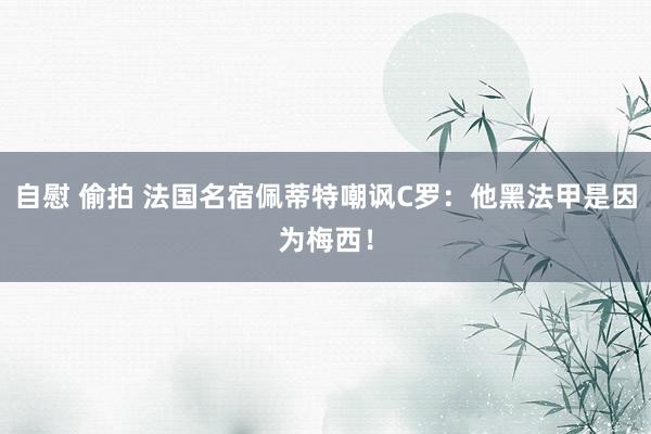 自慰 偷拍 法国名宿佩蒂特嘲讽C罗：他黑法甲是因为梅西！
