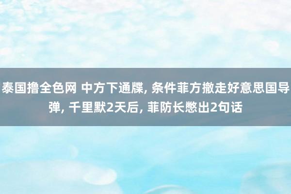 泰国撸全色网 中方下通牒， 条件菲方撤走好意思国导弹， 千里默2天后， 菲防长憋出2句话