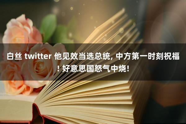 白丝 twitter 他见效当选总统， 中方第一时刻祝福! 好意思国怒气中烧!