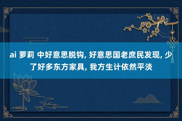 ai 萝莉 中好意思脱钩， 好意思国老庶民发现， 少了好多东方家具， 我方生计依然平淡
