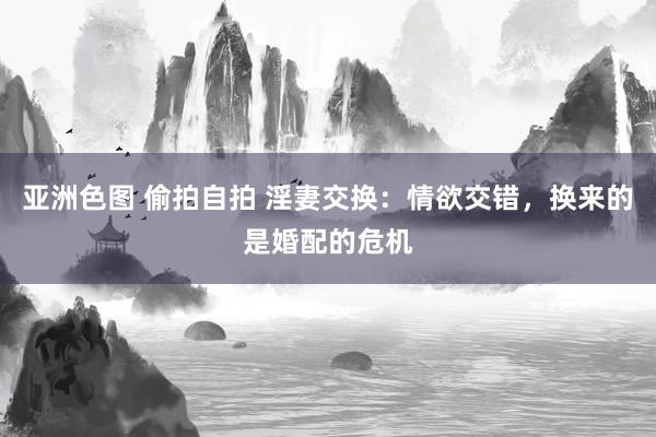 亚洲色图 偷拍自拍 淫妻交换：情欲交错，换来的是婚配的危机