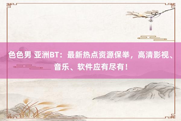色色男 亚洲BT：最新热点资源保举，高清影视、音乐、软件应有尽有！