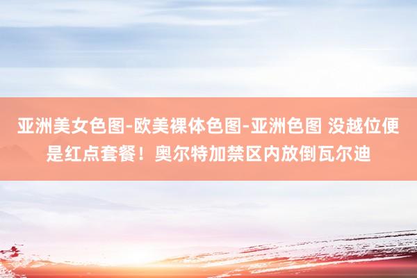 亚洲美女色图-欧美裸体色图-亚洲色图 没越位便是红点套餐！奥尔特加禁区内放倒瓦尔迪