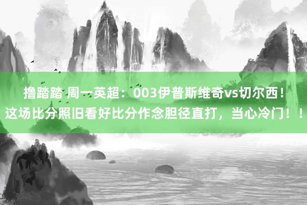 撸踏踏 周一英超：003伊普斯维奇vs切尔西！这场比分照旧看好比分作念胆径直打，当心冷门！！