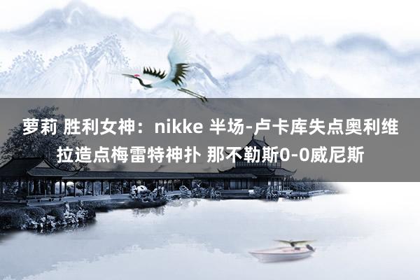 萝莉 胜利女神：nikke 半场-卢卡库失点奥利维拉造点梅雷特神扑 那不勒斯0-0威尼斯