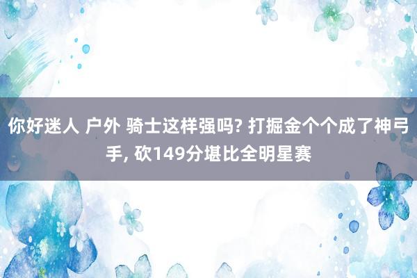 你好迷人 户外 骑士这样强吗? 打掘金个个成了神弓手， 砍149分堪比全明星赛