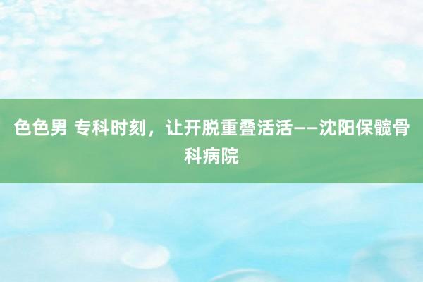 色色男 专科时刻，让开脱重叠活活——沈阳保髋骨科病院