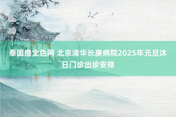 泰国撸全色网 北京清华长庚病院2025年元旦沐日门诊出诊安排