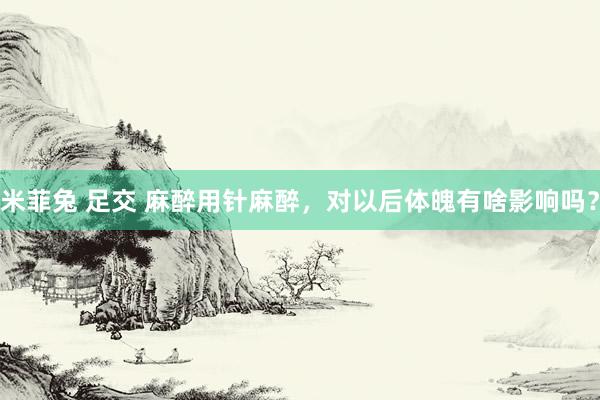 米菲兔 足交 麻醉用针麻醉，对以后体魄有啥影响吗？