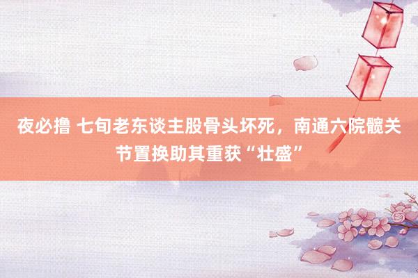 夜必撸 七旬老东谈主股骨头坏死，南通六院髋关节置换助其重获“壮盛”