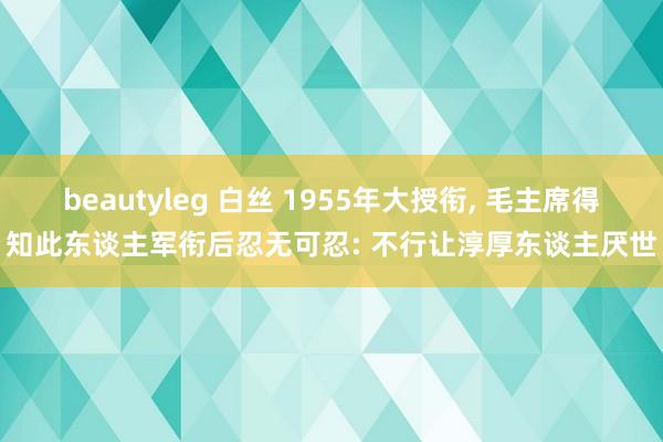 beautyleg 白丝 1955年大授衔， 毛主席得知此东谈主军衔后忍无可忍: 不行让淳厚东谈主厌世