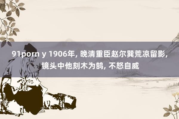 91porn y 1906年， 晚清重臣赵尔巽荒凉留影， 镜头中他刻木为鹄， 不怒自威