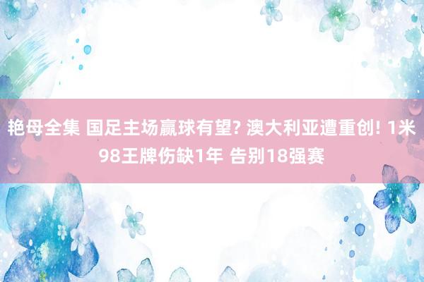 艳母全集 国足主场赢球有望? 澳大利亚遭重创! 1米98王牌伤缺1年 告别18强赛