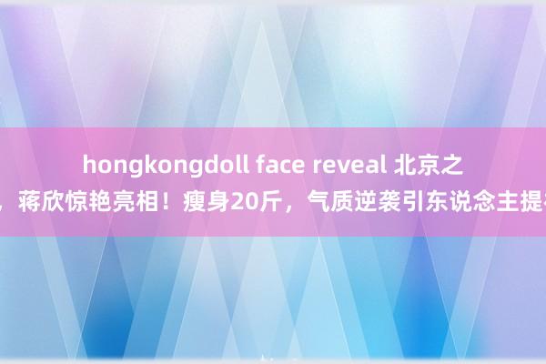 hongkongdoll face reveal 北京之夜，蒋欣惊艳亮相！瘦身20斤，气质逆袭引东说念主提神！