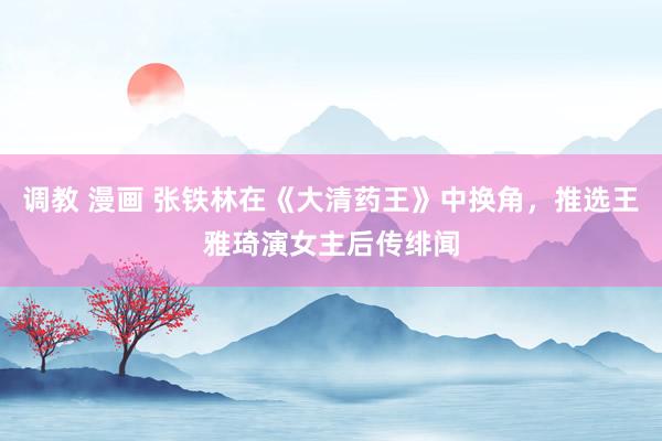 调教 漫画 张铁林在《大清药王》中换角，推选王雅琦演女主后传绯闻