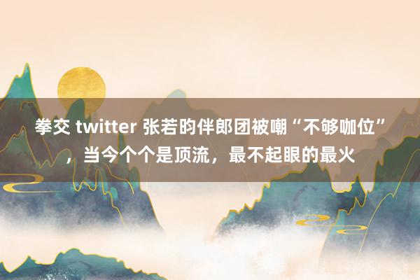拳交 twitter 张若昀伴郎团被嘲“不够咖位”，当今个个是顶流，最不起眼的最火