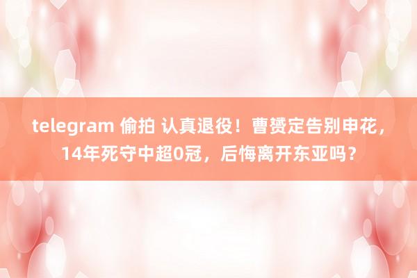 telegram 偷拍 认真退役！曹赟定告别申花，14年死守中超0冠，后悔离开东亚吗？