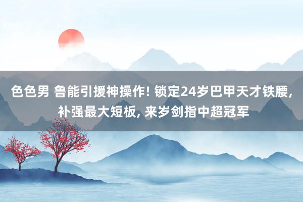色色男 鲁能引援神操作! 锁定24岁巴甲天才铁腰， 补强最大短板， 来岁剑指中超冠军