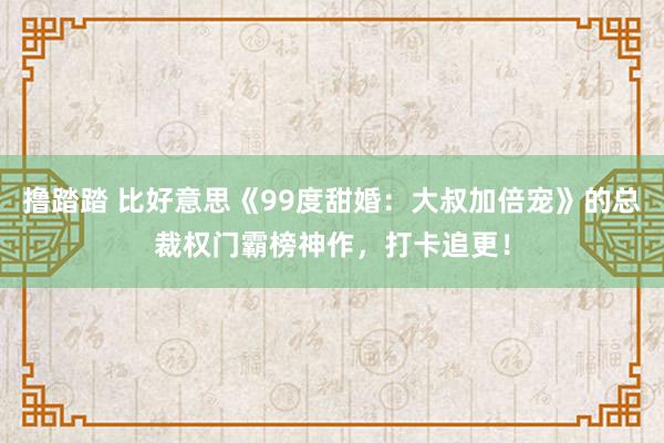 撸踏踏 比好意思《99度甜婚：大叔加倍宠》的总裁权门霸榜神作，打卡追更！