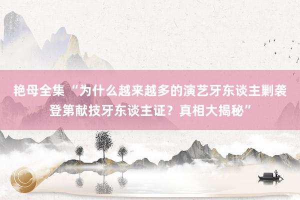 艳母全集 “为什么越来越多的演艺牙东谈主剿袭登第献技牙东谈主证？真相大揭秘”