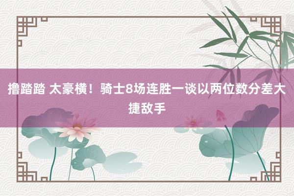 撸踏踏 太豪横！骑士8场连胜一谈以两位数分差大捷敌手