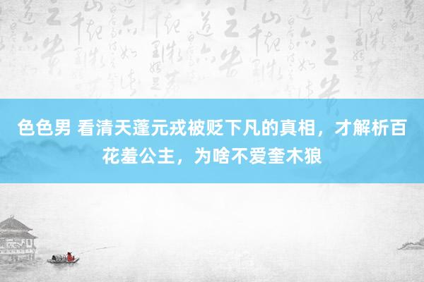 色色男 看清天蓬元戎被贬下凡的真相，才解析百花羞公主，为啥不爱奎木狼