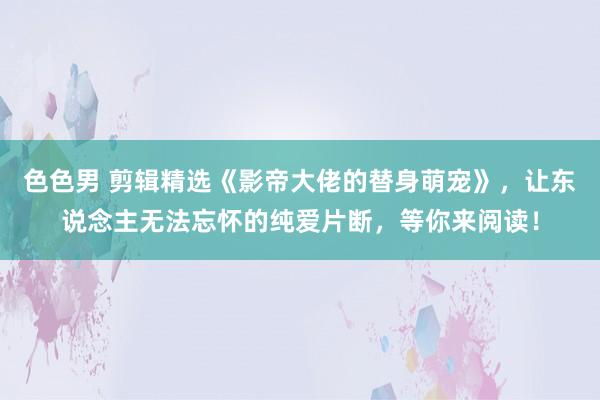 色色男 剪辑精选《影帝大佬的替身萌宠》，让东说念主无法忘怀的纯爱片断，等你来阅读！