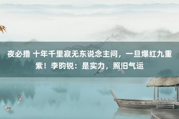 夜必撸 十年千里寂无东说念主问，一旦爆红九重紫！李昀锐：是实力，照旧气运