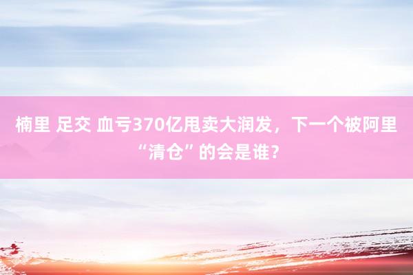 楠里 足交 血亏370亿甩卖大润发，下一个被阿里“清仓”的会是谁？