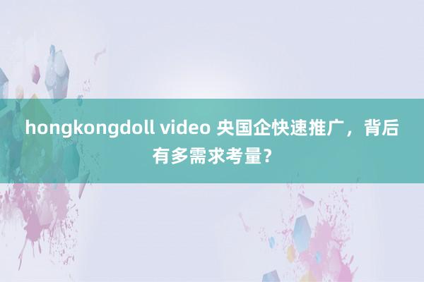 hongkongdoll video 央国企快速推广，背后有多需求考量？