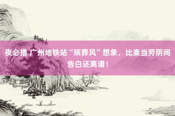 夜必撸 广州地铁站“殡葬风”想象，比麦当劳阴间告白还离谱！