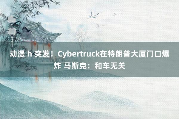 动漫 h 突发！Cybertruck在特朗普大厦门口爆炸 马斯克：和车无关