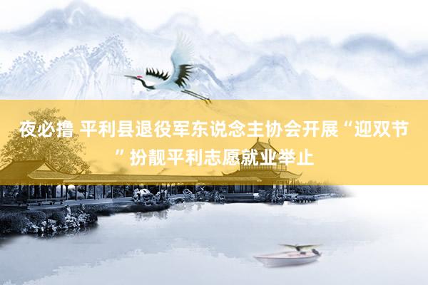 夜必撸 平利县退役军东说念主协会开展“迎双节”扮靓平利志愿就业举止