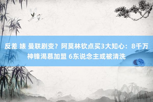 反差 婊 曼联剧变？阿莫林钦点买3大知心：8千万神锋渴慕加盟 6东说念主或被清洗