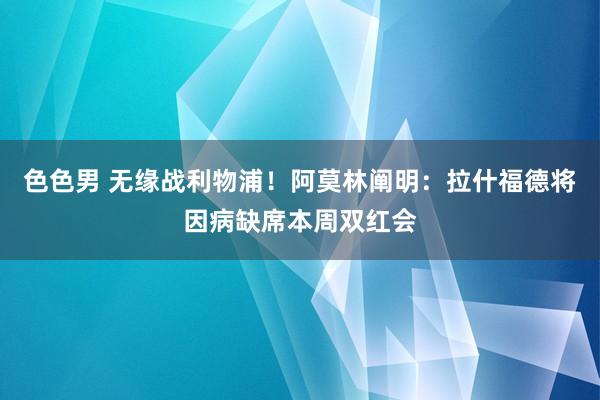 色色男 无缘战利物浦！阿莫林阐明：拉什福德将因病缺席本周双红会