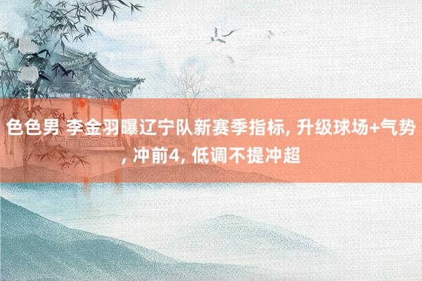 色色男 李金羽曝辽宁队新赛季指标， 升级球场+气势， 冲前4， 低调不提冲超
