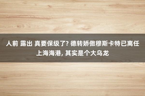 人前 露出 真要保级了? 德转娇傲穆斯卡特已离任上海海港， 其实是个大乌龙