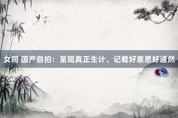 女同 国产自拍：呈现真正生计、记载好意思好遽然
