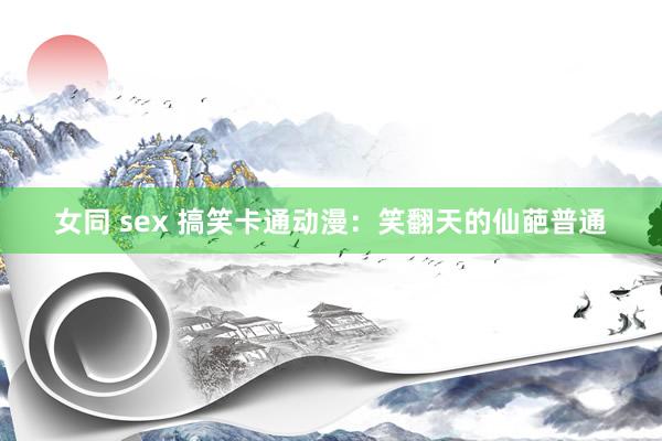 女同 sex 搞笑卡通动漫：笑翻天的仙葩普通