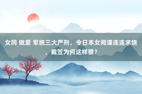 女同 做爱 军统三大严刑，令日本女间谍连连求饶，戴笠为何这样狠？