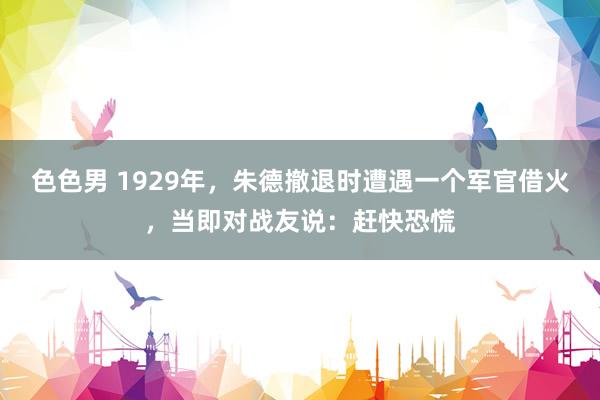 色色男 1929年，朱德撤退时遭遇一个军官借火，当即对战友说：赶快恐慌