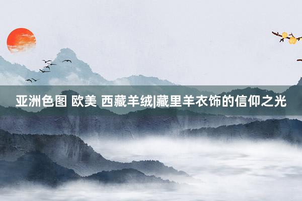 亚洲色图 欧美 西藏羊绒|藏里羊衣饰的信仰之光