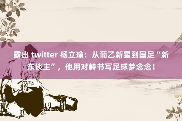 露出 twitter 杨立瑜：从葡乙新星到国足“新东谈主”，他用对峙书写足球梦念念！