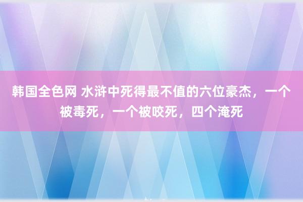 韩国全色网 水浒中死得最不值的六位豪杰，一个被毒死，一个被咬死，四个淹死