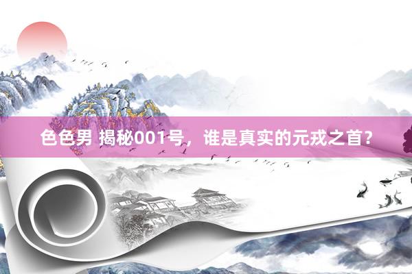 色色男 揭秘001号，谁是真实的元戎之首？