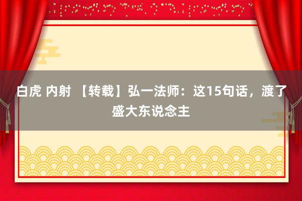 白虎 内射 【转载】弘一法师：这15句话，渡了盛大东说念主