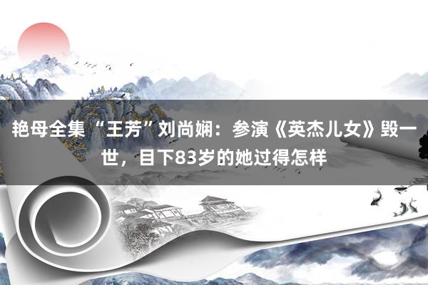 艳母全集 “王芳”刘尚娴：参演《英杰儿女》毁一世，目下83岁的她过得怎样