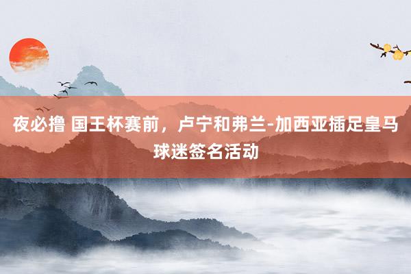 夜必撸 国王杯赛前，卢宁和弗兰-加西亚插足皇马球迷签名活动